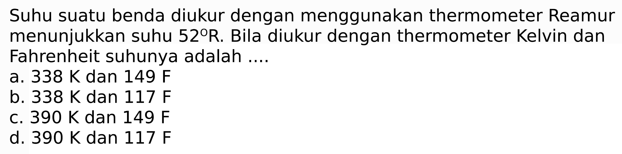 Suhu suatu benda diukur dengan menggunakan thermometer Reamur menunjukkan suhu  52 R . Bila diukur dengan thermometer Kelvin dan Fahrenheit suhunya adalah ....
a.  338 ~K  dan  149 F 
b.  338 ~K  dan  117 F 
c.  390 ~K  dan  149 F 
d.  390 ~K  dan  117 F 