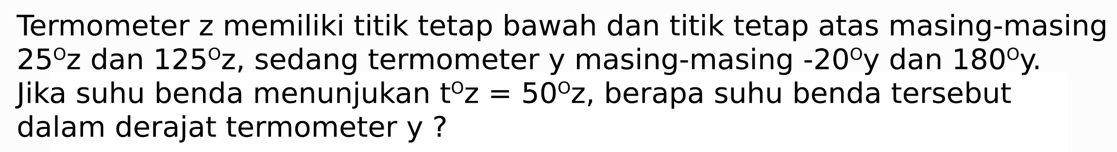 Termometer z memiliki titik tetap bawah dan titik tetap atas masing-masing  25 z  dan  125 z , sedang termometer y masing-masing  -20 y  dan  180 y . Jika suhu benda menunjukan  t z=50 z , berapa suhu benda tersebut dalam derajat termometer y ?