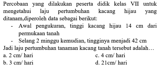 Percobaan yang dilakukan peserta didik kelas VII untuk mengetahui laju pertumbuhan kacang hijau yang ditanam,diperoleh data sebagai berikut:
- Awal pengukuran, tinggi kacang hijau  14 cm  dari permukaan tanah
- Selang 2 minggu kemudian, tingginya menjadi  42 cm 
Jadi laju pertumbuhan tanaman kacang tanah tersebut adalah...
a.  2 cm /  hari
c.  4 cm /  hari
b.  3 cm /  hari
d.  21 cm /  hari