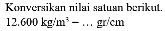 Konversikan nilai satuan berikut.

12.600 kg / m^(3)=... gr / cm
