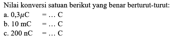 Nilai konversi satuan berikut yang benar berturut-turut:
a.  0,3 mu C=... C 
b.  10 mC=... C 
c.  200 nC=... C 