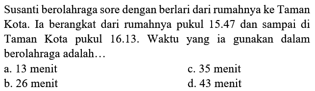 Susanti berolahraga sore dengan berlari dari rumahnya ke Taman Kota. Ia berangkat dari rumahnya pukul  15.47  dan sampai di Taman Kota pukul 16.13. Waktu yang ia gunakan dalam berolahraga adalah...
a. 13 menit
c. 35 menit
b. 26 menit
d. 43 menit