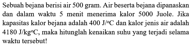 Sebuah bejana berisi air 500 gram. Air beserta bejana dipanaskan dan dalam waktu 5 menit menerima kalor 5000 Juole. Jika kapasitas kalor bejana adalah  400 ~J /{ ) C  dan kalor jenis air adalah  4180 ~J / kg C , maka hitunglah kenaikan suhu yang terjadi selama waktu tersebut!