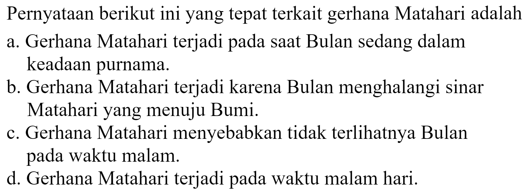 Pernyataan berikut ini yang tepat terkait gerhana Matahari adalah
a. Gerhana Matahari terjadi pada saat Bulan sedang dalam keadaan purnama.
b. Gerhana Matahari terjadi karena Bulan menghalangi sinar Matahari yang menuju Bumi.
c. Gerhana Matahari menyebabkan tidak terlihatnya Bulan pada waktu malam.
d. Gerhana Matahari terjadi pada waktu malam hari.