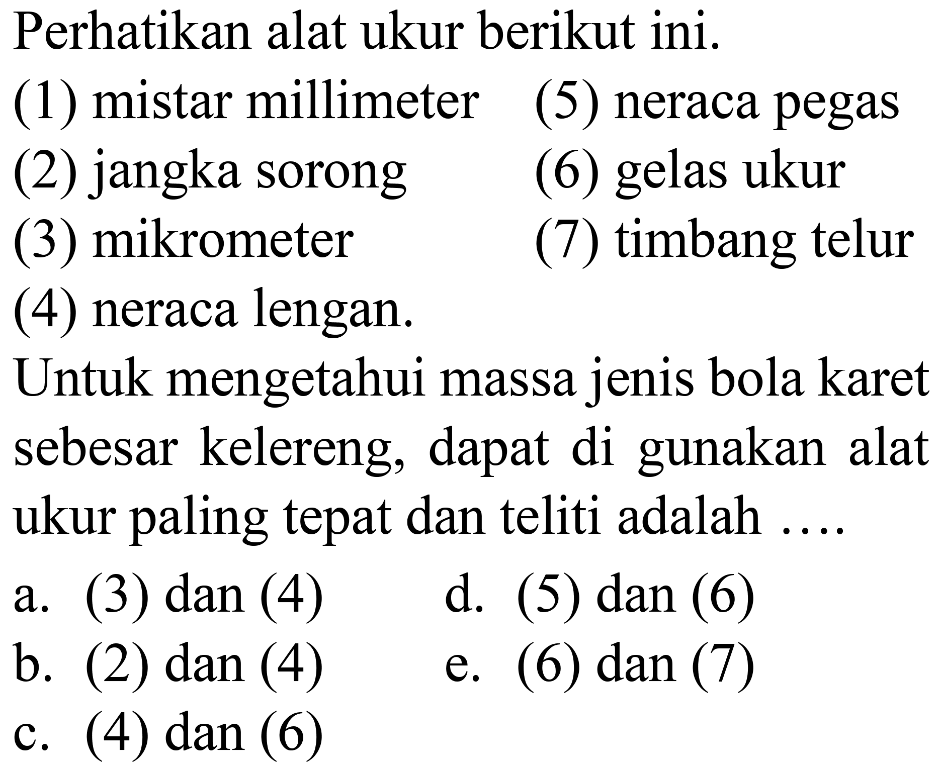 Perhatikan alat ukur berikut ini.
(1) mistar millimeter
(5) neraca pegas
(2) jangka sorong
(6) gelas ukur
(3) mikrometer
(7) timbang telur
(4) neraca lengan.
Untuk mengetahui massa jenis bola karet sebesar kelereng, dapat di gunakan alat ukur paling tepat dan teliti adalah ....