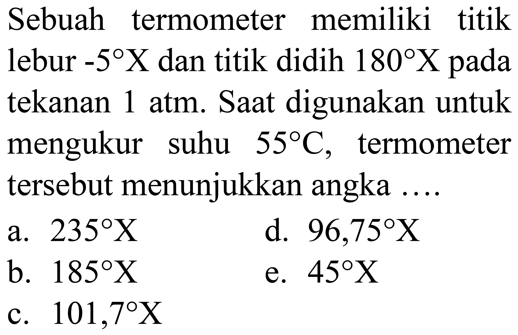 Sebuah termometer memiliki titik lebur  -5 X  dan titik didih  180 X  pada tekanan 1 atm. Saat digunakan untuk mengukur suhu  55 C , termometer tersebut menunjukkan angka ....
a.  235 X 
d.  96,75 X 
b.  185 X 
e.  45 X 
c.  101,7 X 