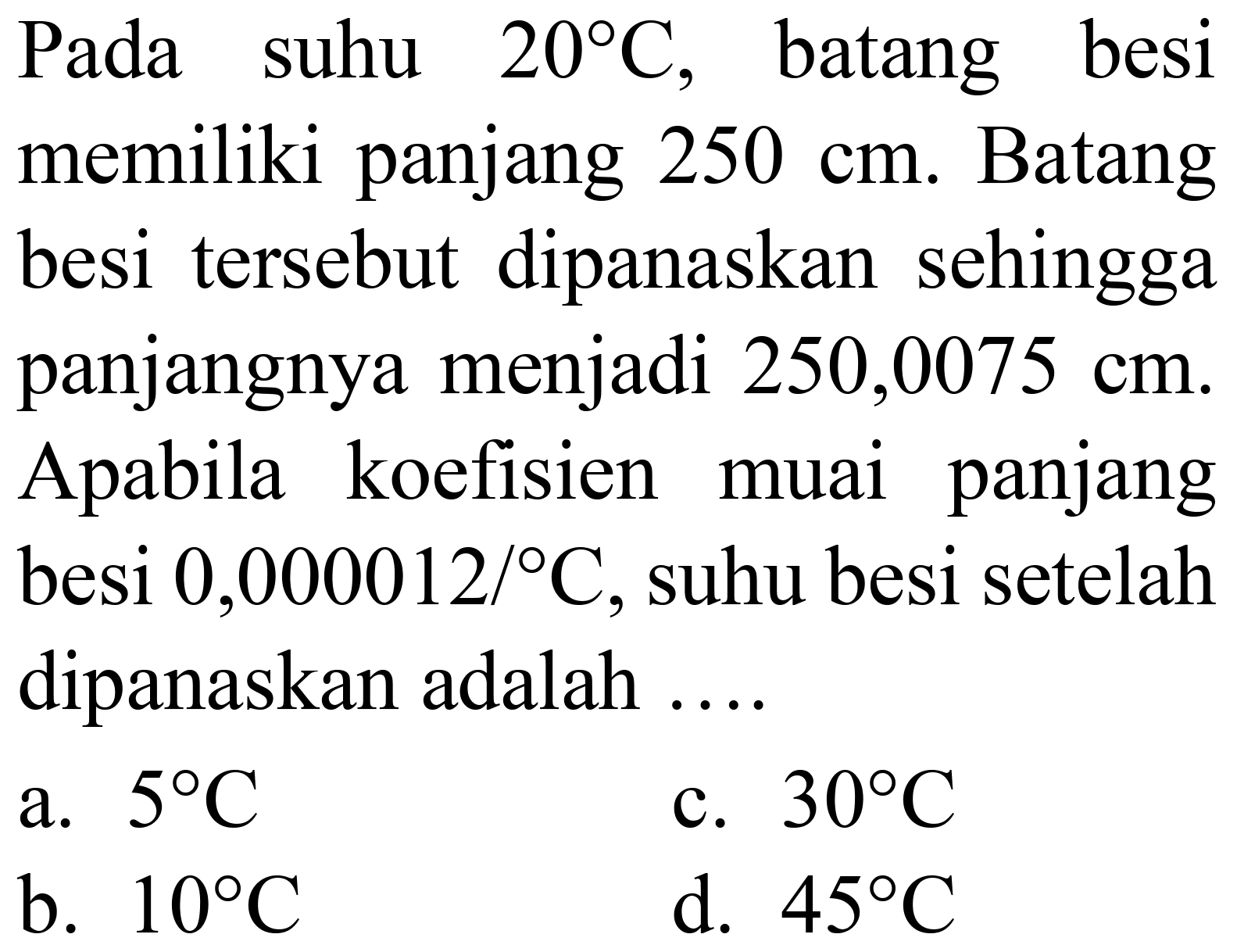 Pada suhu  20 C , batang besi memiliki panjang  250 cm . Batang besi tersebut dipanaskan sehingga panjangnya menjadi  250,0075 cm . Apabila koefisien muai panjang besi  0,000012 /{ ) C , suhu besi setelah dipanaskan adalah ....
a.  5 C 
c.  30 C 
b.  10 C 
d.  45 C 