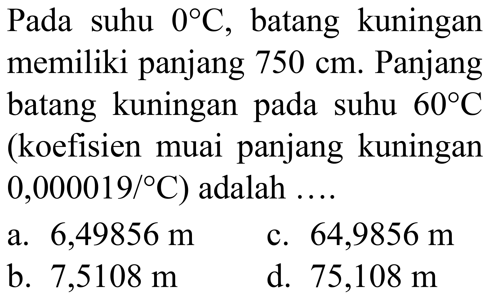 Pada suhu  0 C , batang kuningan memiliki panjang  750 cm . Panjang batang kuningan pada suhu  60 C  (koefisien muai panjang kuningan  0,000019 /{ ) C  ) adalah ....
a.  6,49856 m 
c.  64,9856 m 
b.  7,5108 m 
d.  75,108 m 