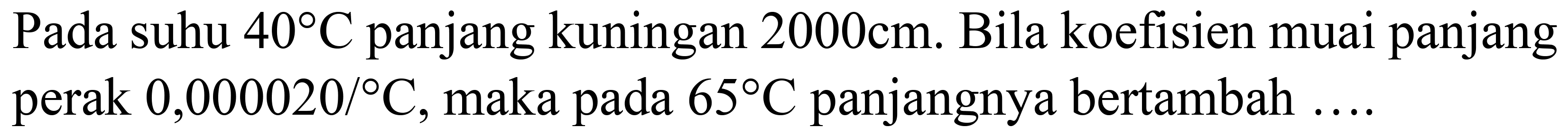 Pada suhu  40 C  panjang kuningan  2000 cm . Bila koefisien muai panjang perak  0,000020 /{ ) C , maka pada  65 C  panjangnya bertambah  ... .