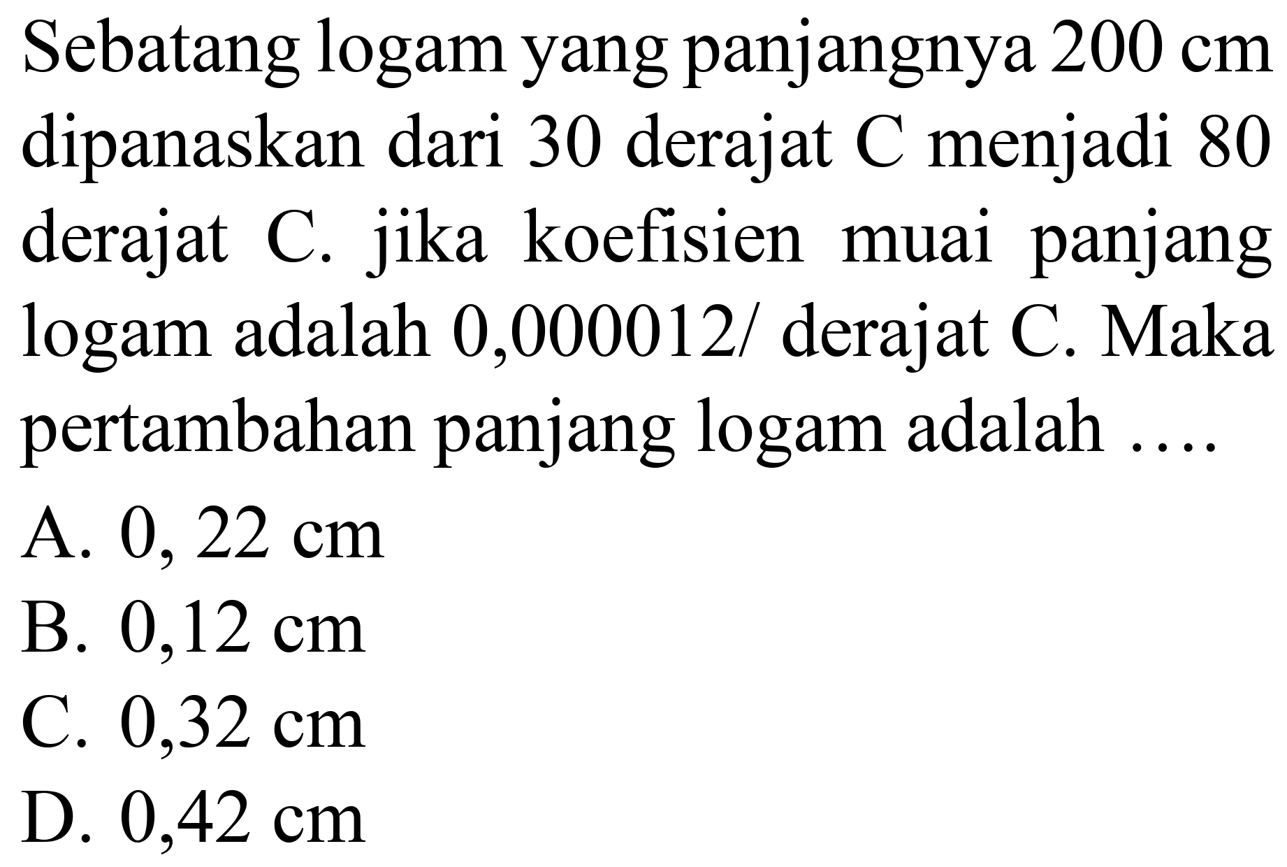 Sebatang logam yang panjangnya  200 cm  dipanaskan dari 30 derajat  C  menjadi 80 derajat C. jika koefisien muai panjang logam adalah  0,000012 /  derajat C. Maka pertambahan panjang logam adalah ....
A.  0,22 cm 
B.  0,12 cm 
C.  0,32 cm 
D.  0,42 cm 