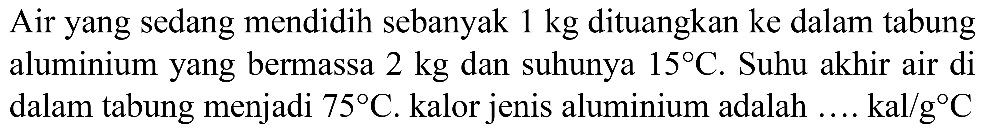 Air yang sedang mendidih sebanyak  1 kg  dituangkan ke dalam tabung aluminium yang bermassa  2 kg  dan suhunya  15 C . Suhu akhir air di dalam tabung menjadi  75 C . kalor jenis aluminium adalah  ... . kal / g C