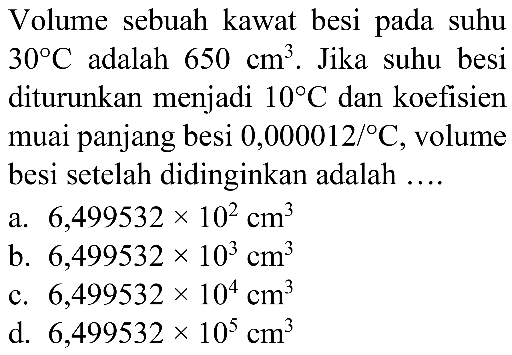 Volume sebuah kawat besi pada suhu  30 C  adalah  650 cm^(3) . Jika suhu besi diturunkan menjadi  10 C  dan koefisien muai panjang besi  0,000012 /{ ) C , volume besi setelah didinginkan adalah ....
a.  6,499532 x 10^(2) cm^(3) 
b.  6,499532 x 10^(3) cm^(3) 
c.  6,499532 x 10^(4) cm^(3) 
d.  6,499532 x 10^(5) cm^(3) 