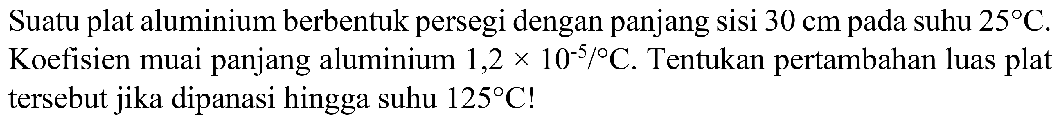 Suatu plat aluminium berbentuk persegi dengan panjang sisi  30 cm  pada suhu  25 C . Koefisien muai panjang aluminium  1,2 x 10^(-5) /{ ) C . Tentukan pertambahan luas plat tersebut jika dipanasi hingga suhu  125 C  !