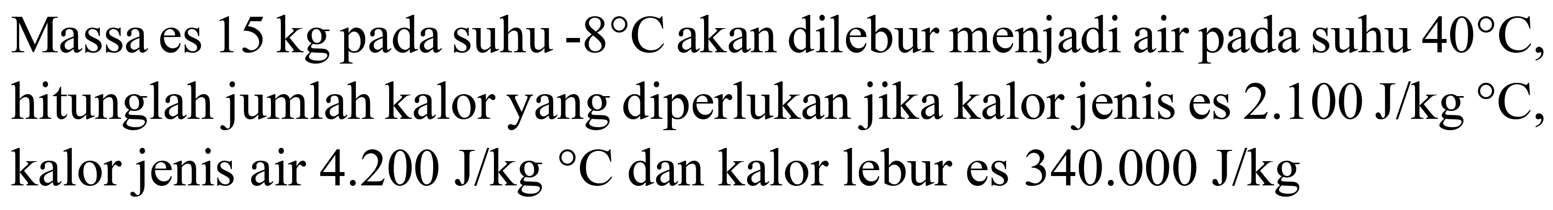 Massa es  15 kg  pada suhu  -8 C  akan dilebur menjadi air pada suhu  40 C , hitunglah jumlah kalor yang diperlukan jika kalor jenis es  2.100 ~J / kg{ ) C , kalor jenis air  4.200 ~J / kg{ ) C  dan kalor lebur es  340.000 ~J / kg