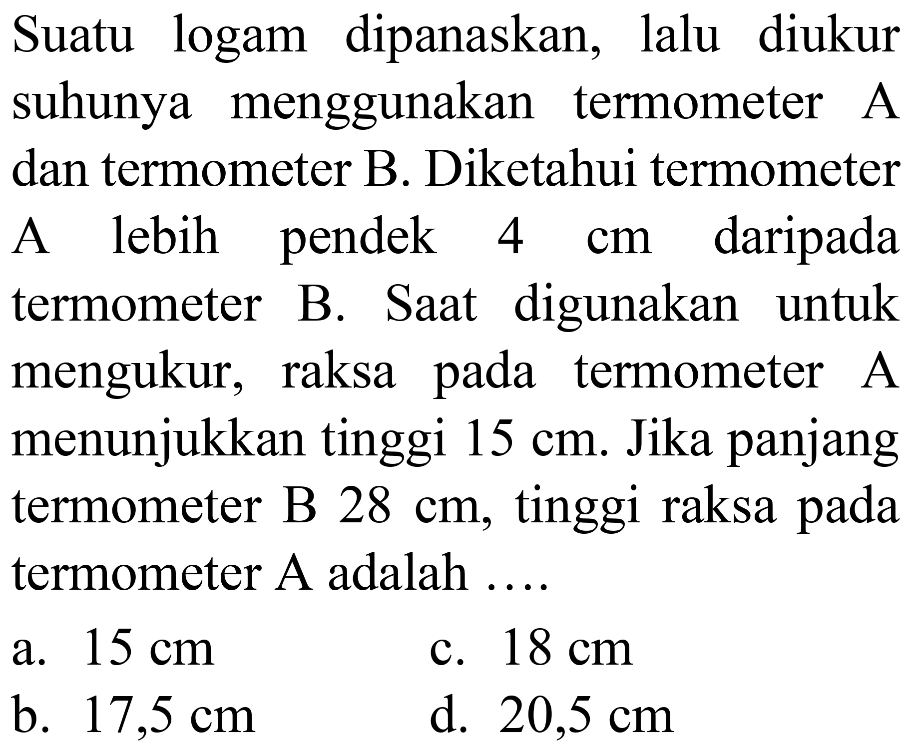 Suatu logam dipanaskan, lalu diukur suhunya menggunakan termometer A dan termometer B. Diketahui termometer A lebih pendek  4 cm  daripada termometer B. Saat digunakan untuk mengukur, raksa pada termometer A menunjukkan tinggi  15 cm . Jika panjang termometer B  28 cm , tinggi raksa pada termometer A adalah ....
a.  15 cm 
c.  18 cm 
b.  17,5 cm 
d.  20,5 cm 