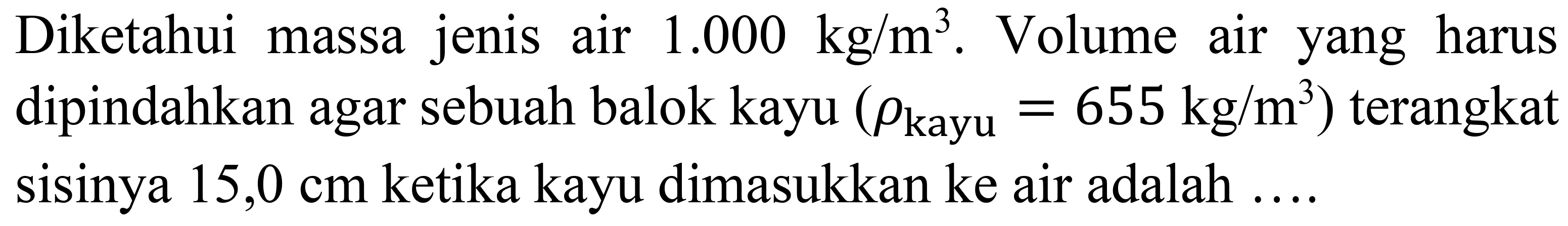 Diketahui massa jenis air  1.000 kg / m^(3) . Volume air yang harus dipindahkan agar sebuah balok kayu  (rho_( {kayu ))=655 kg / m^(3))  terangkat sisinya  15,0 cm  ketika kayu dimasukkan ke air adalah ....