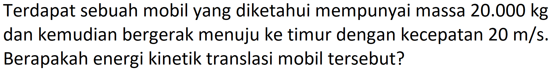 Terdapat sebuah mobil yang diketahui mempunyai massa  20.000 kg  dan kemudian bergerak menuju ke timur dengan kecepatan  20 m / s . Berapakah energi kinetik translasi mobil tersebut?