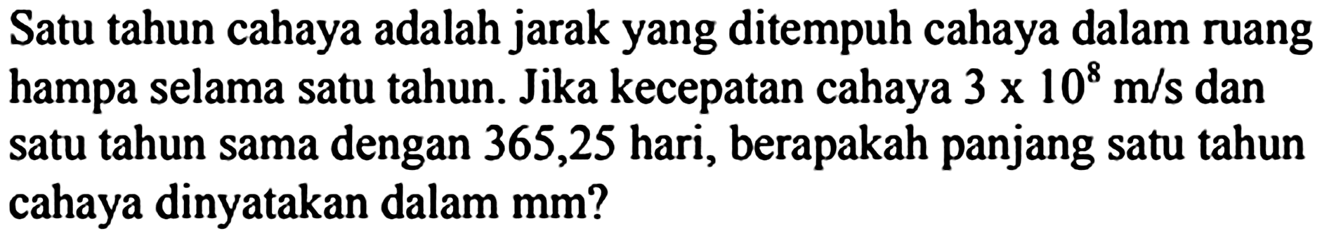 Satu tahun cahaya adalah jarak yang ditempuh cahaya dalam ruang hampa selama satu tahun. Jika kecepatan cahaya  3 x 10^(8) m / s  dan satu tahun sama dengan 365,25 hari, berapakah panjang satu tahun cahaya dinyatakan dalam mm?