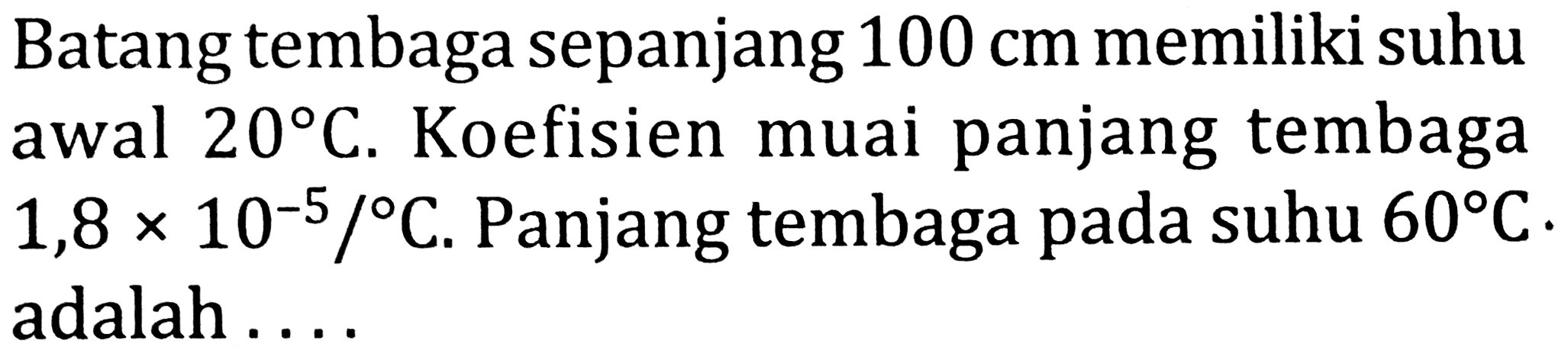 Batang tembaga sepanjang  100 cm  memiliki suhu awal  20 C . Koefisien muai panjang tembaga  1,8 x 10^(-5) /{ ) C . Panjang tembaga pada suhu  60 C  adalah ....