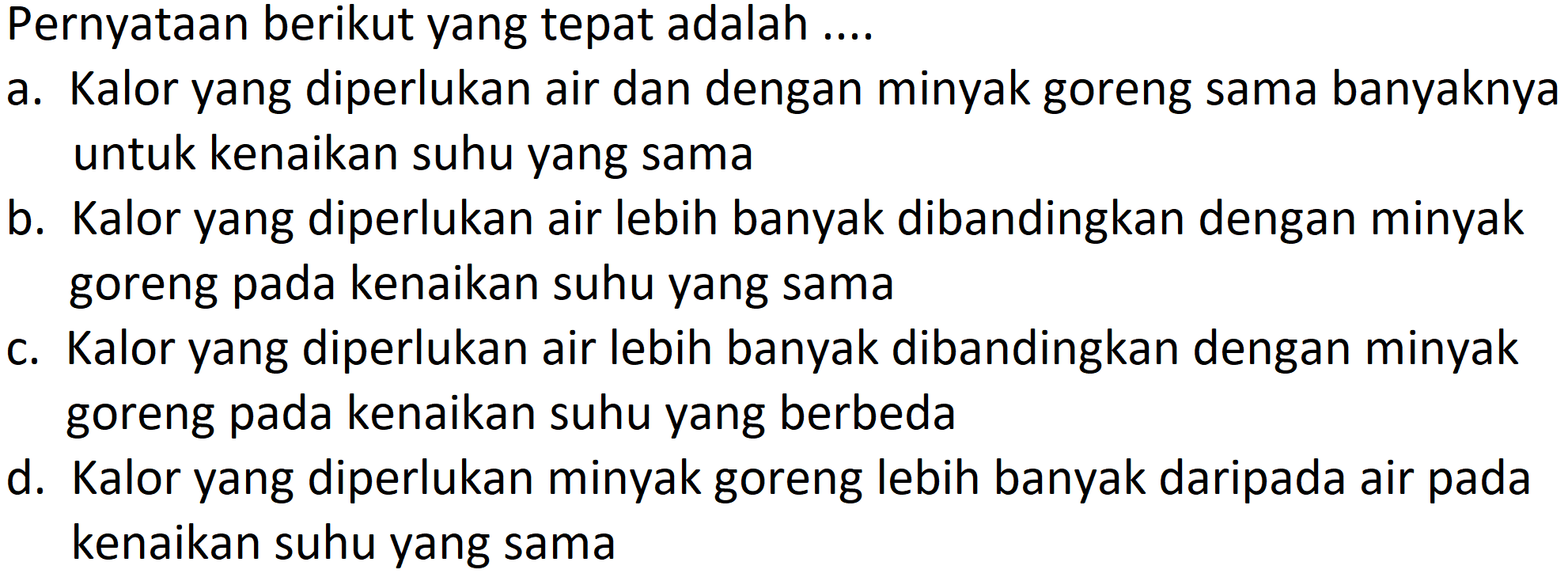 Pernyataan berikut yang tepat adalah ....
a. Kalor yang diperlukan air dan dengan minyak goreng sama banyaknya untuk kenaikan suhu yang sama
b. Kalor yang diperlukan air lebih banyak dibandingkan dengan minyak goreng pada kenaikan suhu yang sama
c. Kalor yang diperlukan air lebih banyak dibandingkan dengan minyak goreng pada kenaikan suhu yang berbeda
d. Kalor yang diperlukan minyak goreng lebih banyak daripada air pada kenaikan suhu yang sama