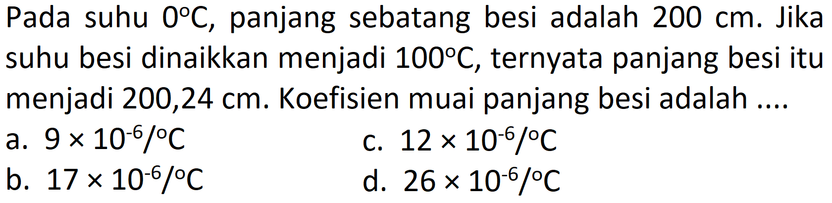 Pada suhu  0 C , panjang sebatang besi adalah  200 cm . Jika suhu besi dinaikkan menjadi  100 C , ternyata panjang besi itu menjadi 200,24 cm. Koefisien muai panjang besi adalah ....
a.  9 x 10^(-6) /{ ) C 
c.  12 x 10^(-6) /{ ) C 
b.  17 x 10^(-6) /{ ) C 
d.  26 x 10^(-6) /{ ) C 