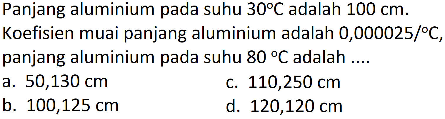 Panjang aluminium pada suhu  30 C  adalah  100 cm .
Koefisien muai panjang aluminium adalah 0,000025/  { ) C , panjang aluminium pada suhu  80 C  adalah ....
a.  50,130 cm 
c.  110,250 cm 
b.  100,125 cm 
d.  120,120 cm 