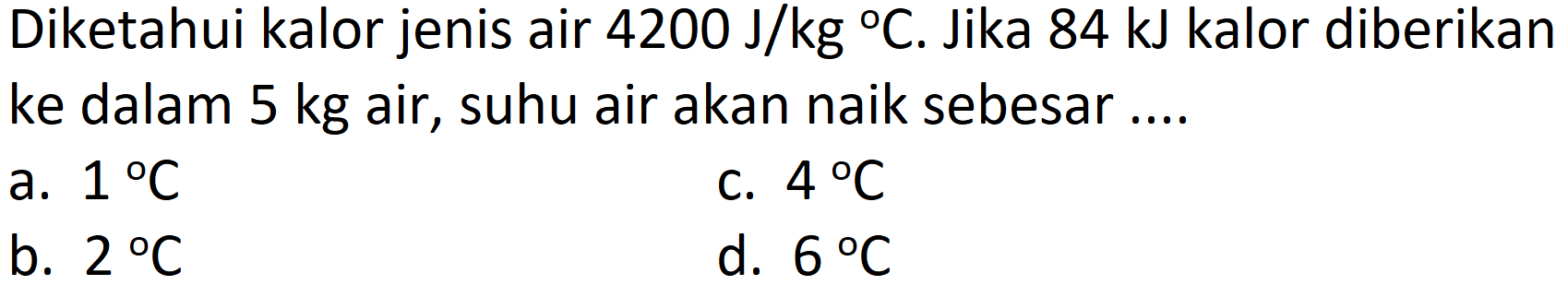 Diketahui kalor jenis air  4200 ~J / kg{ ) C . Jika 84 kJ kalor diberikan ke dalam  5 kg  air, suhu air akan naik sebesar....
a.  1 C 
c.  4 C 
b.  2 C 
d.  6 C 