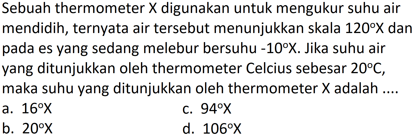 Sebuah thermometer  X  digunakan untuk mengukur suhu air mendidih, ternyata air tersebut menunjukkan skala  120 X  dan pada es yang sedang melebur bersuhu  -10 X . Jika suhu air yang ditunjukkan oleh thermometer Celcius sebesar  20 C , maka suhu yang ditunjukkan oleh thermometer  X  adalah ....
a.  16 X 
c.  94 X 
b.  20 X 
d.  106 X 