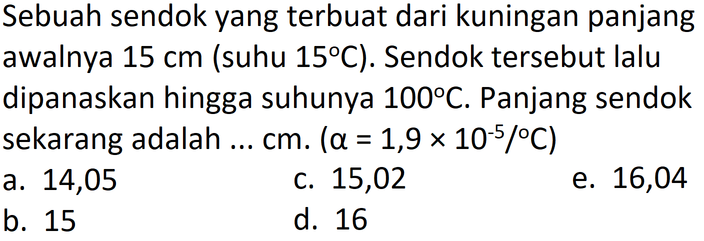 Sebuah sendok yang terbuat dari kuningan panjang awalnya  15 cm  (suhu  15 C  ). Sendok tersebut lalu dipanaskan hingga suhunya  100 C . Panjang sendok sekarang adalah ...  cm .(a=1,9 x 10^(-5) /{ ) C) 
a. 14,05
c. 15,02
e. 16,04
b. 15
d. 16