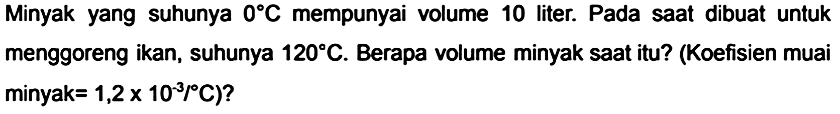 Minyak yang suhunya  0 C  mempunyai volume 10 liter. Pada saat dibuat untuk menggoreng ikan, suhunya  120 C . Berapa volume minyak saat itu? (Koefisien muai minyak  .=1,2 x 10^(-3) /{ ) C)  ?