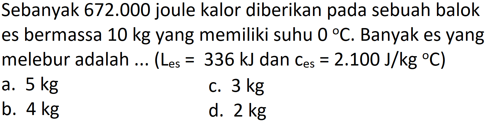 Sebanyak  672.000  joule kalor diberikan pada sebuah balok es bermassa  10 kg  yang memiliki suhu  0 C . Banyak es yang melebur adalah ... (  L_( {es ))=336 ~kJ  dan  .C_( {es ))=2.100 ~J / kg{ ) C) 
a.  5 kg 
c.  3 kg 
b.  4 kg 
d.  2 kg 