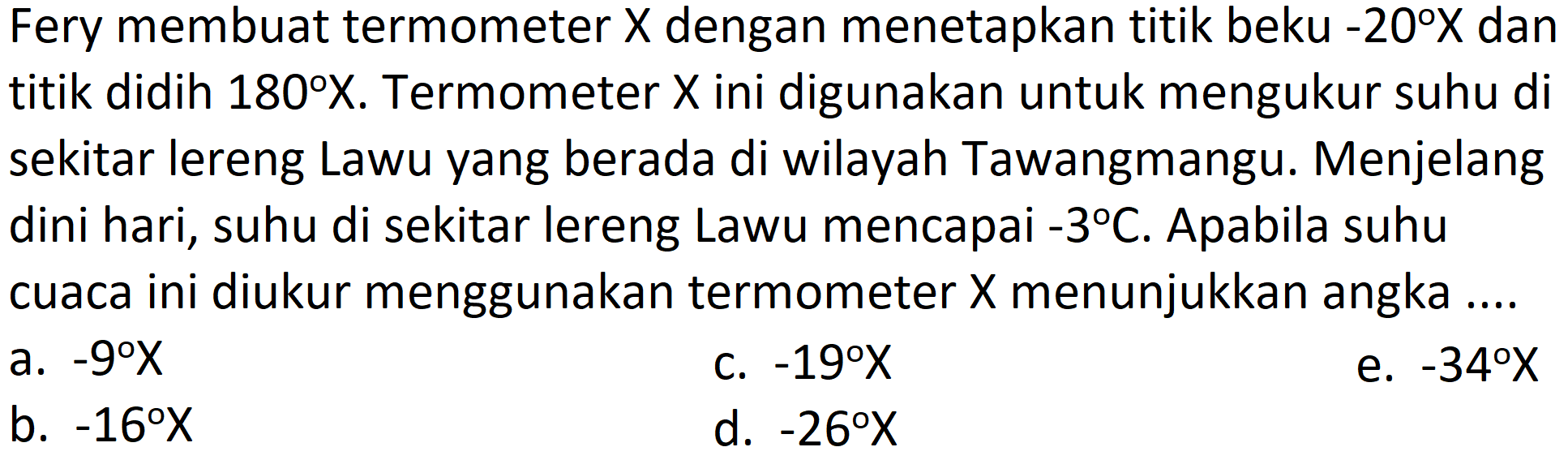 Fery membuat termometer  X  dengan menetapkan titik beku  -20 X  dan titik didih  180 X . Termometer  X  ini digunakan untuk mengukur suhu di sekitar lereng Lawu yang berada di wilayah Tawangmangu. Menjelang dini hari, suhu di sekitar lereng Lawu mencapai  -3 C . Apabila suhu cuaca ini diukur menggunakan termometer  X  menunjukkan angka ....
a.  -9 X 
c.  -19 X 
e.  -34 X 
b.  -16 X 
d.  -26 X 