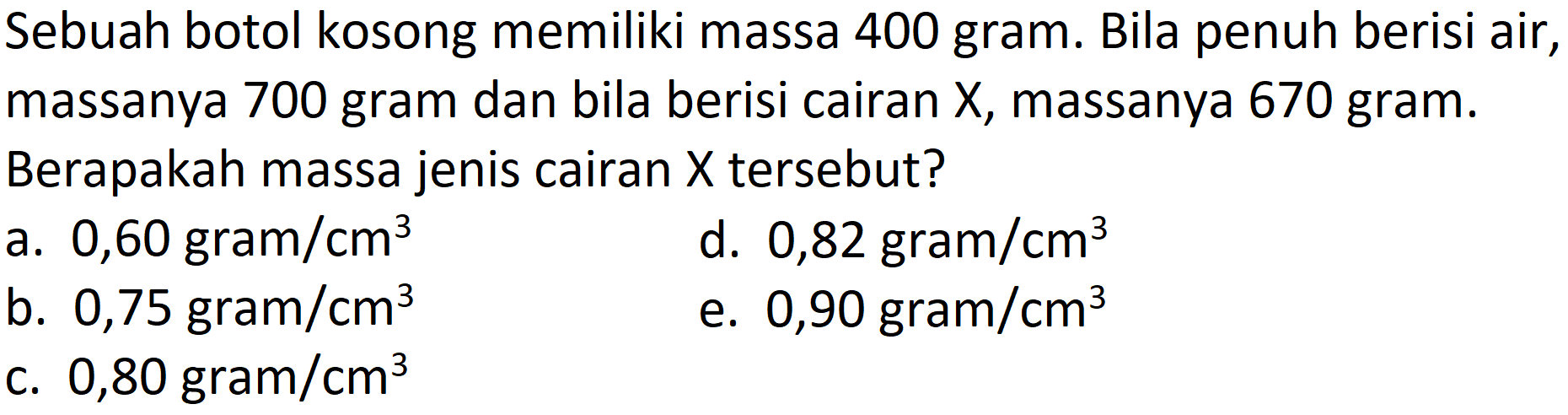 Sebuah botol kosong memiliki massa 400 gram. Bila penuh berisi air, massanya 700 gram dan bila berisi cairan X, massanya 670 gram. Berapakah massa jenis cairan  X  tersebut?