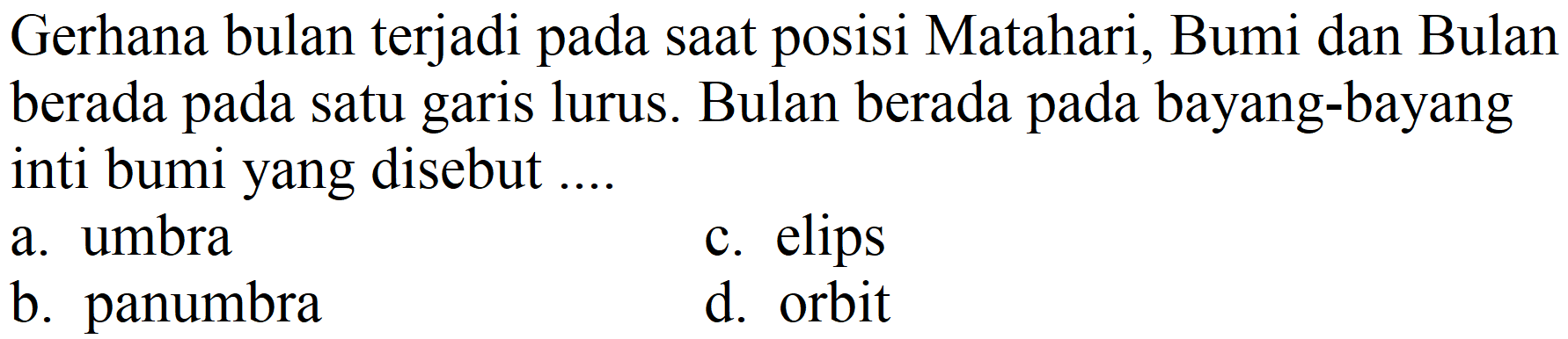 Gerhana bulan terjadi pada saat posisi Matahari, Bumi dan Bulan berada pada satu garis lurus. Bulan berada pada bayang-bayang inti bumi yang disebut ....
a. umbra
c. elips
b. panumbra
d. orbit