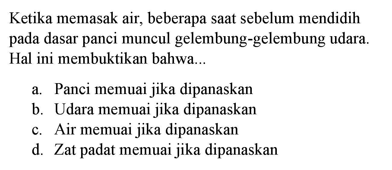 Ketika memasak air, beberapa saat sebelum mendidih pada dasar panci muncul gelembung-gelembung udara. Hal ini membuktikan bahwa...
a. Panci memuai jika dipanaskan
b. Udara memuai jika dipanaskan
c. Air memuai jika dipanaskan
d. Zat padat memuai jika dipanaskan