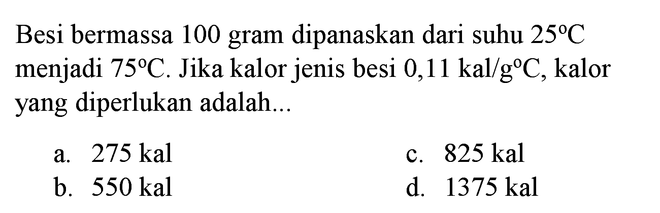 Besi bermassa 100 gram dipanaskan dari suhu  25 C  menjadi  75 C . Jika kalor jenis besi  0,11 kal / g C , kalor yang diperlukan adalah...
a.  275 kal 
c.  825 kal 
b.  550 kal 
d.  1375 kal 