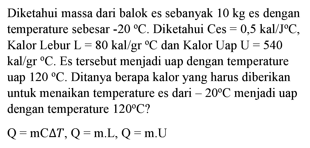 Diketahui massa dari balok es sebanyak  10 kg  es dengan temperature sebesar  -20 C . Diketahui  Ces=0,5 kal / J C , Kalor Lebur  L=80 kal / gr C  dan Kalor Uap U  =540   kal / gr C . Es tersebut menjadi uap dengan temperature uap  120 C . Ditanya berapa kalor yang harus diberikan untuk menaikan temperature es dari  -20 C  menjadi uap dengan temperature  120 C  ?

Q=mC segitiga T, Q=m . L, Q=m . U
