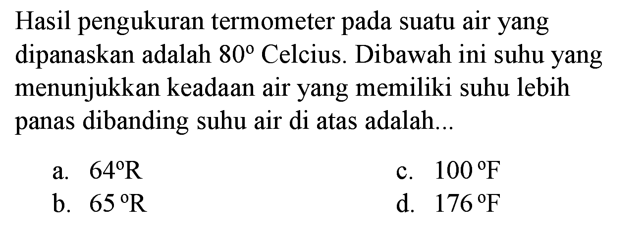 Hasil pengukuran termometer pada suatu air yang dipanaskan adalah  80  Celcius. Dibawah ini suhu yang menunjukkan keadaan air yang memiliki suhu lebih panas dibanding suhu air di atas adalah...
a.  64 R 
c.  100 F 
b.  65 R 
d.  176 F 