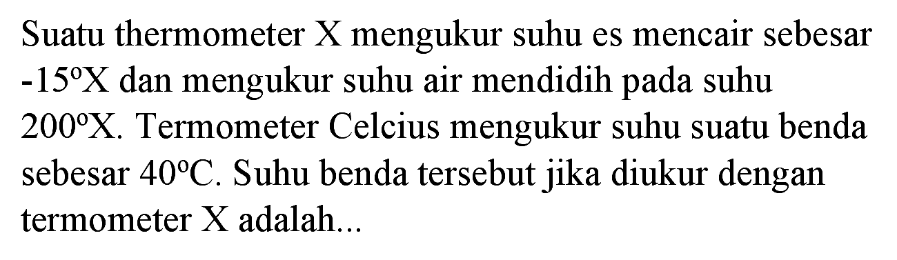 Suatu thermometer X mengukur suhu es mencair sebesar  -15 X  dan mengukur suhu air mendidih pada suhu  200 X . Termometer Celcius mengukur suhu suatu benda sebesar  40 C . Suhu benda tersebut jika diukur dengan termometer  X  adalah...