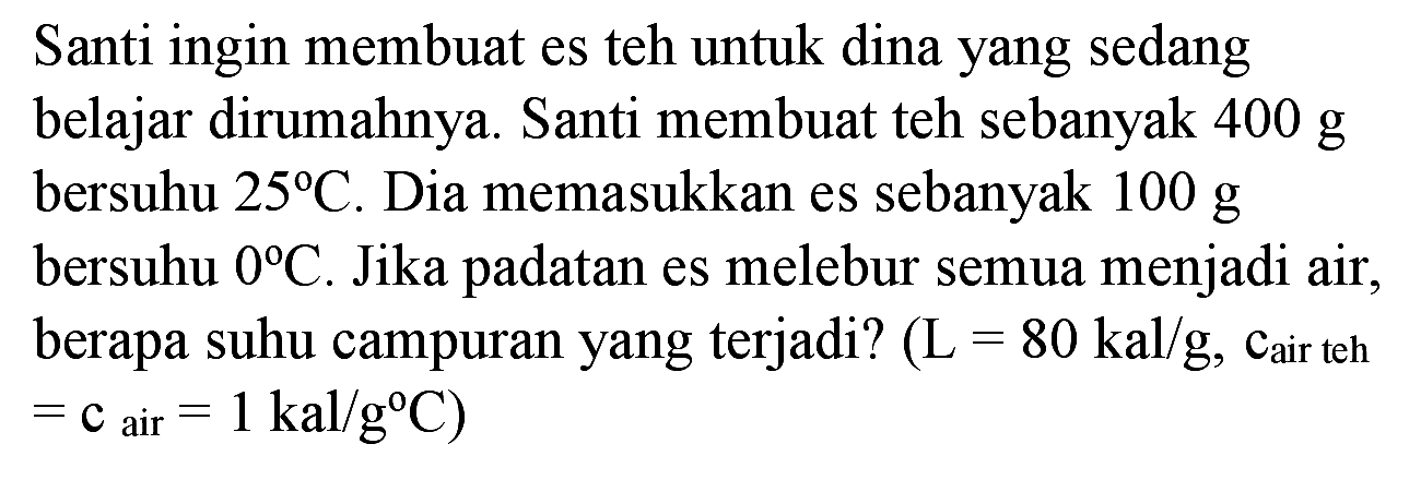 Santi ingin membuat es teh untuk dina yang sedang belajar dirumahnya. Santi membuat teh sebanyak  400 ~g  bersuhu  25 C . Dia memasukkan es sebanyak  100 ~g  bersuhu  0 C . Jika padatan es melebur semua menjadi air, berapa suhu campuran yang terjadi?  (L=80 kal / g , cair teh  =c_( {air ))=1 kal / g C  )