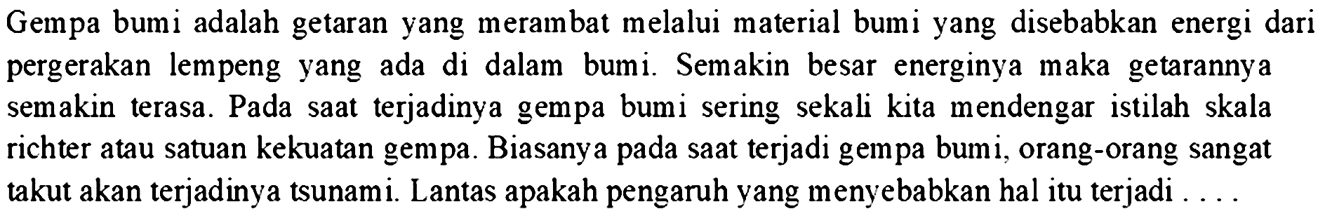 Gempa bumi adalah getaran yang merambat melalui material bumi yang disebabkan energi dari pergerakan lempeng yang ada di dalam bumi. Semakin besar energinya maka getarannya semakin terasa. Pada saat terjadinya gempa bumi sering sekali kita mendengar istilah skala richter atau satuan kekuatan gempa. Biasanya pada saat terjadi gempa bum i, orang-orang sangat takut akan terjadinya tsunami. Lantas apakah pengaruh yang menyebabkan hal itu terjadi ...