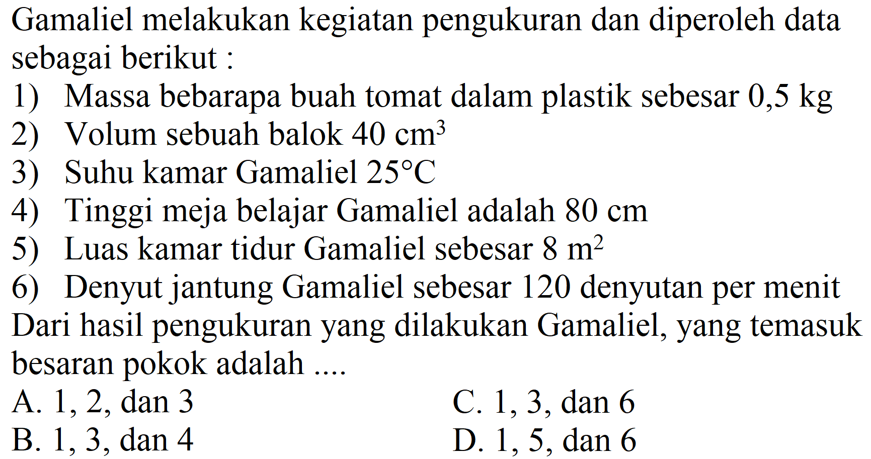 Gamaliel melakukan kegiatan pengukuran dan diperoleh data sebagai berikut:
1) Massa bebarapa buah tomat dalam plastik sebesar  0,5 kg 
2) Volum sebuah balok  40 cm^(3) 
3) Suhu kamar Gamaliel  25 C 
4) Tinggi meja belajar Gamaliel adalah  80 cm 
5) Luas kamar tidur Gamaliel sebesar  8 m^(2) 
6) Denyut jantung Gamaliel sebesar 120 denyutan per menit
Dari hasil pengukuran yang dilakukan Gamaliel, yang temasuk besaran pokok adalah ....
A. 1, 2 , dan 3
C. 1,3 , dan 6
B. 1,3 , dan 4
D. 1,5 , dan 6