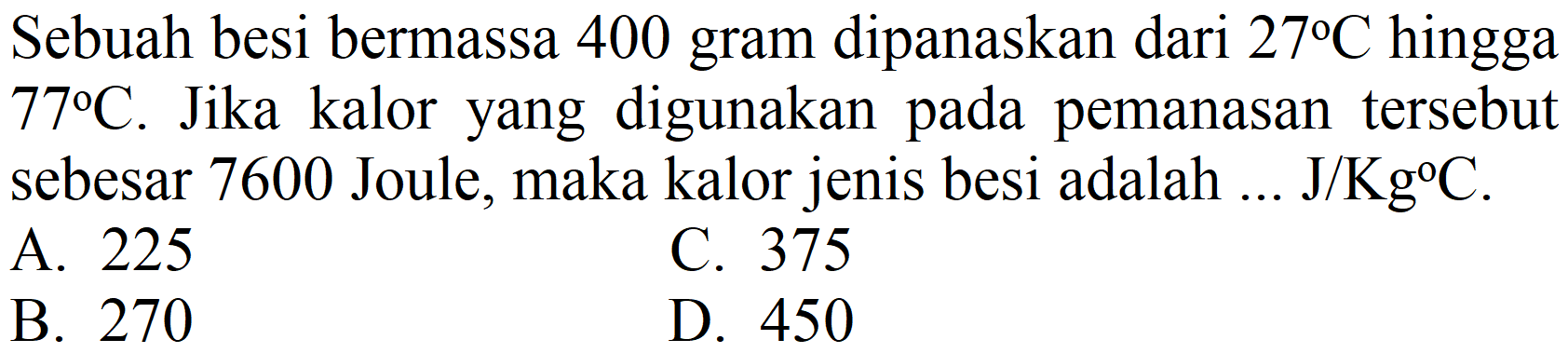 Sebuah besi bermassa 400 gram dipanaskan dari  27 C  hingga  77 C . Jika kalor yang digunakan pada pemanasan tersebut sebesar 7600 Joule, maka kalor jenis besi adalah  ... J / Kg C .
A. 225
C. 375
B. 270
D. 450