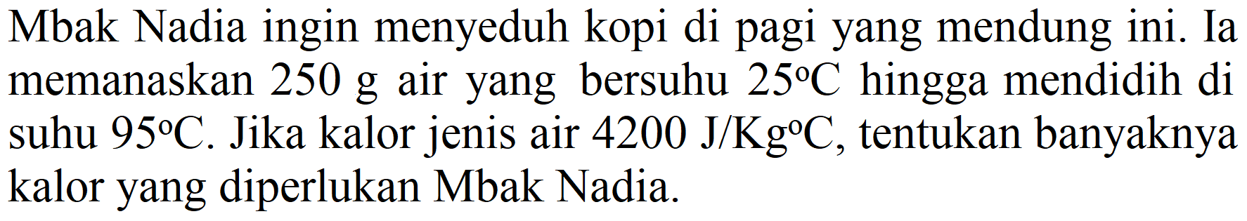 Mbak Nadia ingin menyeduh kopi di pagi yang mendung ini. Ia memanaskan  250 g  air yang bersuhu  25 C  hingga mendidih di suhu  95 C . Jika kalor jenis air  4200 J / Kg{ ) C , tentukan banyaknya kalor yang diperlukan Mbak Nadia.