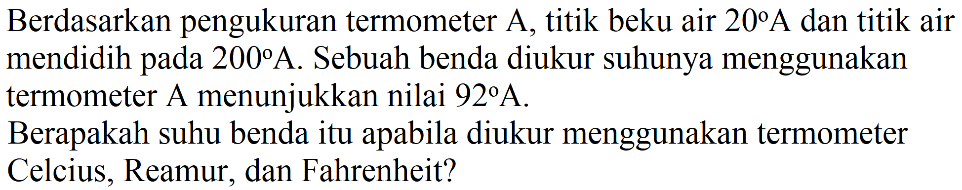 Berdasarkan pengukuran termometer A, titik beku air  20 A  dan titik air mendidih pada  200 A . Sebuah benda diukur suhunya menggunakan termometer A menunjukkan nilai  92 A .
Berapakah suhu benda itu apabila diukur menggunakan termometer Celcius, Reamur, dan Fahrenheit?