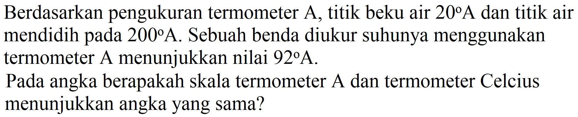 Berdasarkan pengukuran termometer A, titik beku air  20 A  dan titik air mendidih pada  200 A . Sebuah benda diukur suhunya menggunakan termometer A menunjukkan nilai  92 A .

Pada angka berapakah skala termometer A dan termometer Celcius menunjukkan angka yang sama?