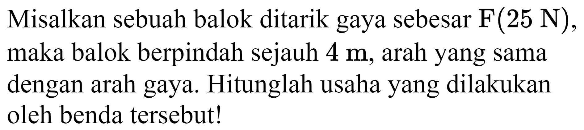 Misalkan sebuah balok ditarik gaya sebesar  F(25 ~N) , maka balok berpindah sejauh  4 m , arah yang sama dengan arah gaya. Hitunglah usaha yang dilakukan oleh benda tersebut!