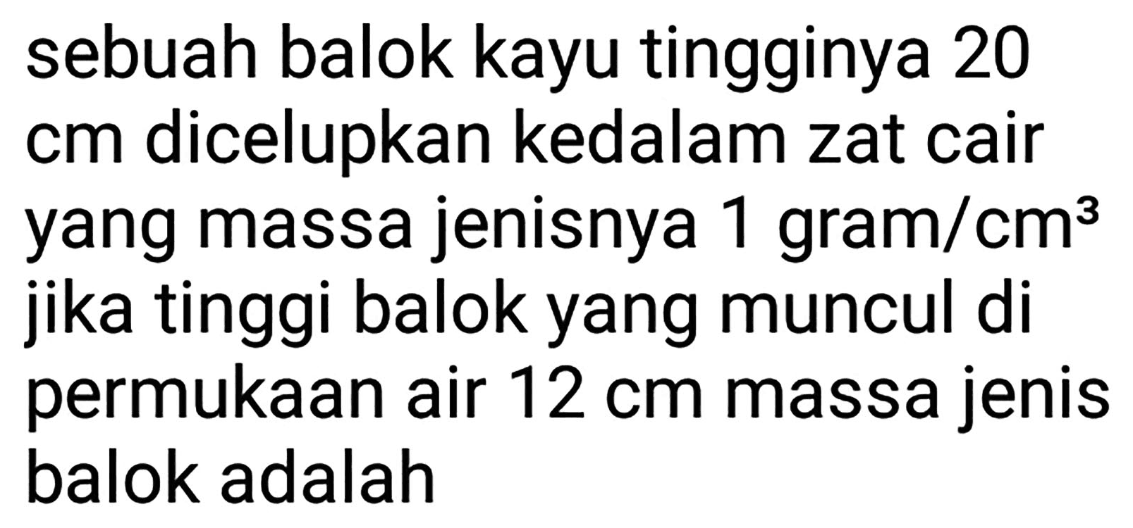 sebuah balok kayu tingginya 20 cm dicelupkan kedalam zat cair yang massa jenisnya  1 gram / cm^(3)  jika tinggi balok yang muncul di permukaan air  12 cm  massa jenis balok adalah