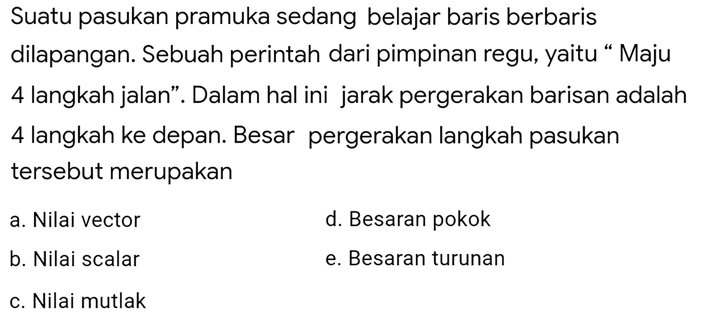 Suatu pasukan pramuka sedang belajar baris berbaris dilapangan. Sebuah perintah dari pimpinan regu, yaitu “Maju 4 langkah jalan". Dalam hal ini jarak pergerakan barisan adalah 4 langkah ke depan. Besar pergerakan langkah pasukan tersebut merupakan
a. Nilai vector
d. Besaran pokok
b. Nilai scalar
e. Besaran turunan
c. Nilai mutlak