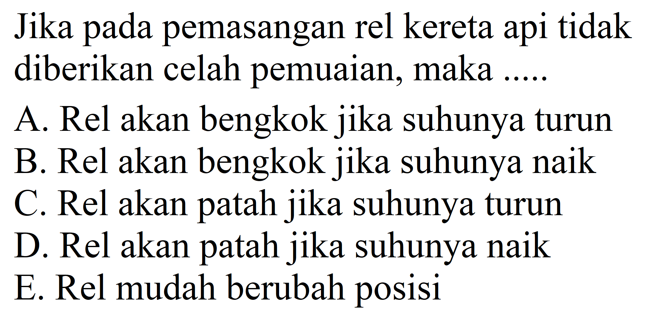 Jika pada pemasangan rel kereta api tidak diberikan celah pemuaian, maka .....
A. Rel akan bengkok jika suhunya turun
B. Rel akan bengkok jika suhunya naik
C. Rel akan patah jika suhunya turun
D. Rel akan patah jika suhunya naik
E. Rel mudah berubah posisi